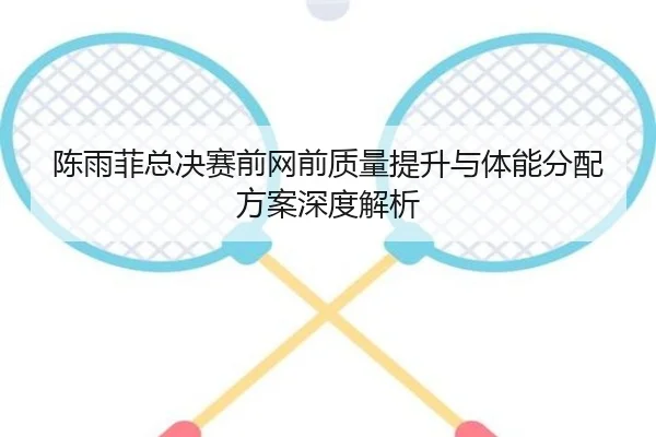陈雨菲总决赛前网前质量提升与体能分配方案深度解析